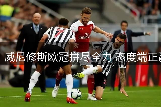 威尼修斯欧冠拼尽全力 态度端正赢得皇马信任